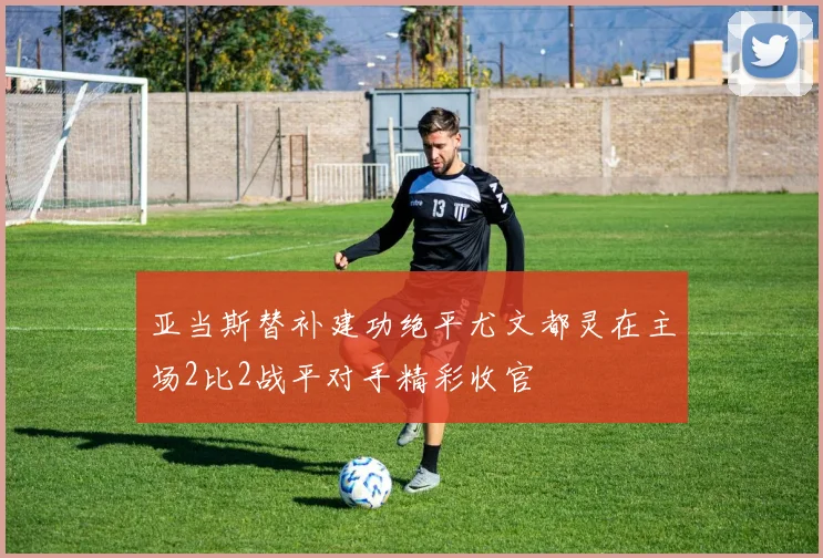 亚当斯替补建功绝平尤文都灵在主场2比2战平对手精彩收官