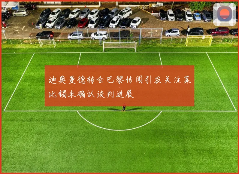 迪奥曼德转会巴黎传闻引发关注莱比锡未确认谈判进展