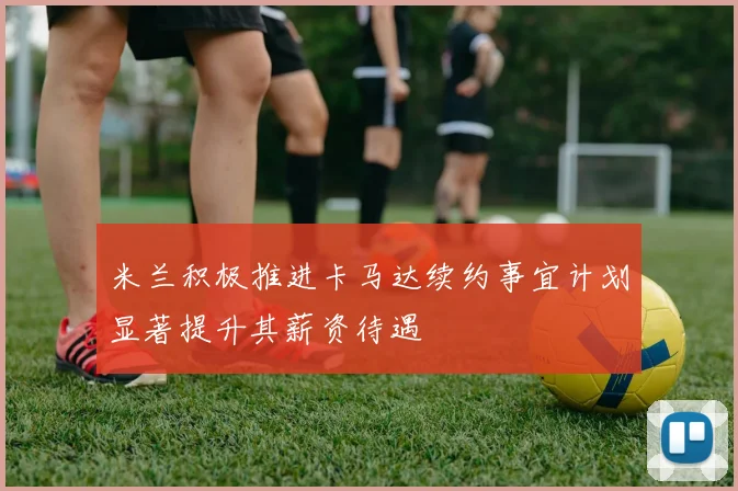 米兰积极推进卡马达续约事宜计划显著提升其薪资待遇