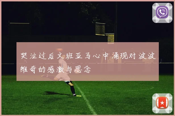 哭泣过后文班亚马心中涌现对波波维奇的感激与思念