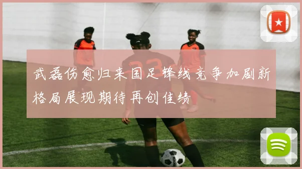 武磊伤愈归来国足锋线竞争加剧新格局展现期待再创佳绩