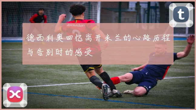 德西利奥回忆离开米兰的心路历程与告别时的感受