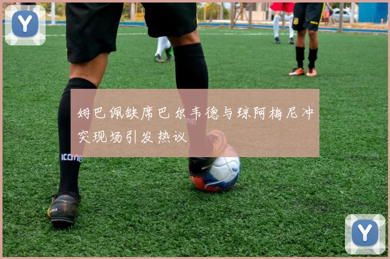 姆巴佩缺席巴尔韦德与琼阿梅尼冲突现场引发热议