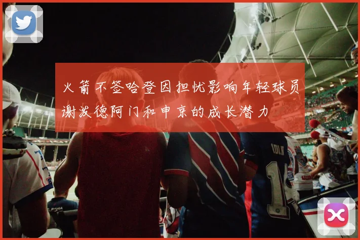 火箭不签哈登因担忧影响年轻球员谢泼德阿门和申京的成长潜力