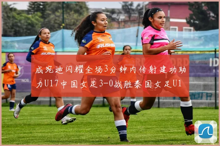 成宛迪闪耀全场3分钟内传射建功助力U17中国女足3-0战胜泰国女足U17