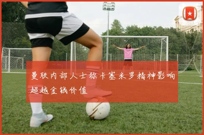 曼联内部人士称卡塞米罗精神影响超越金钱价值