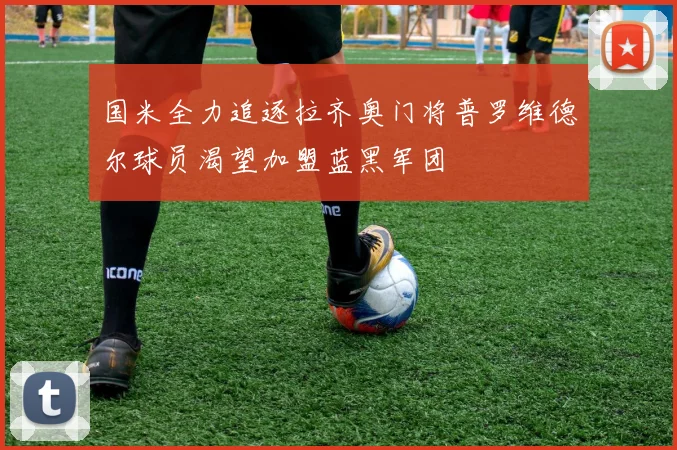 国米全力追逐拉齐奥门将普罗维德尔球员渴望加盟蓝黑军团