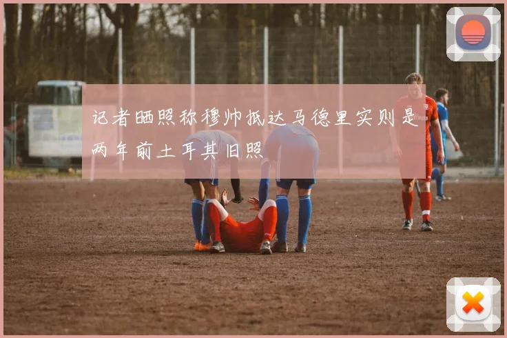 记者晒照称穆帅抵达马德里实则是两年前土耳其旧照