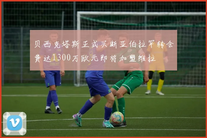 贝西克塔斯正式买断亚伯拉罕转会费达1300万欧元即将加盟维拉
