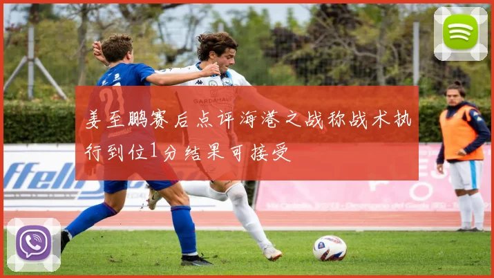 姜至鹏赛后点评海港之战称战术执行到位1分结果可接受