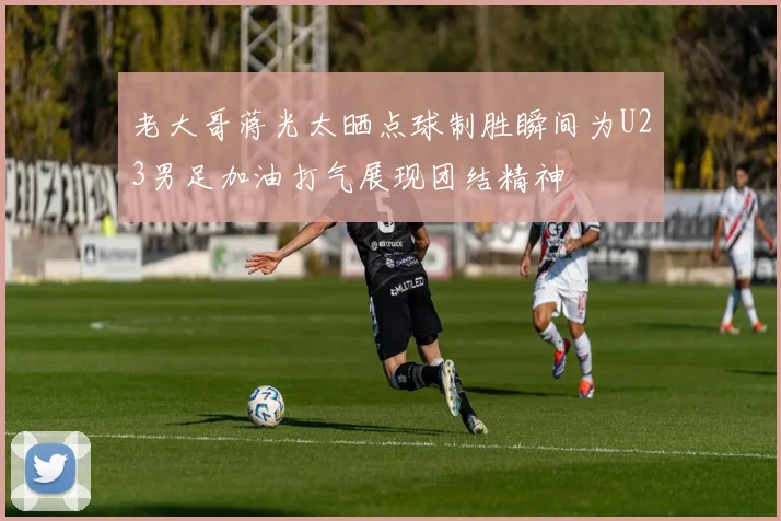 老大哥蒋光太晒点球制胜瞬间为U23男足加油打气展现团结精神