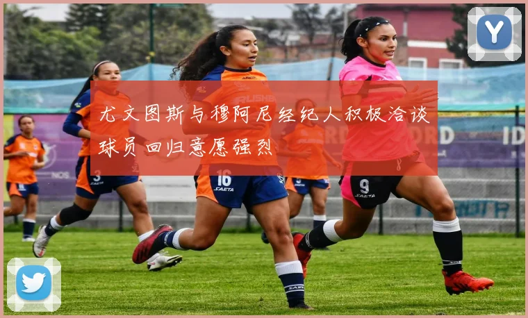 尤文图斯与穆阿尼经纪人积极洽谈球员回归意愿强烈