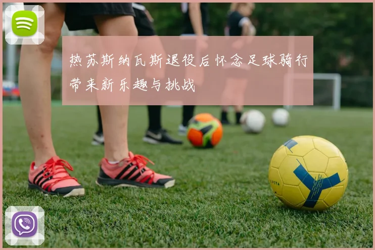 热苏斯纳瓦斯退役后怀念足球骑行带来新乐趣与挑战