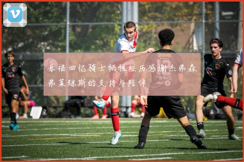 乐福回忆骑士牺牲经历感谢杰弗森弗莱琼斯的支持与陪伴