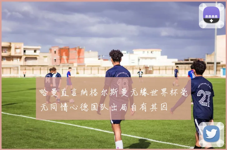 哈曼直言纳格尔斯曼无缘世界杯毫无同情心德国队出局自有其因