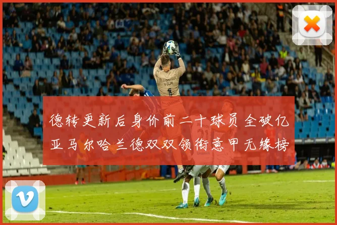德转更新后身价前二十球员全破亿亚马尔哈兰德双双领衔意甲无缘榜单