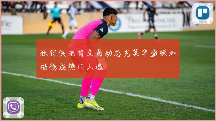 独行侠老将交易动态克莱华盛顿加福德成热门人选