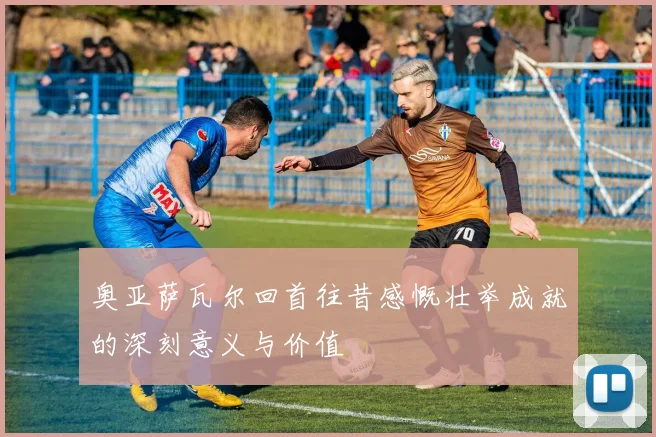 奥亚萨瓦尔回首往昔感慨壮举成就的深刻意义与价值