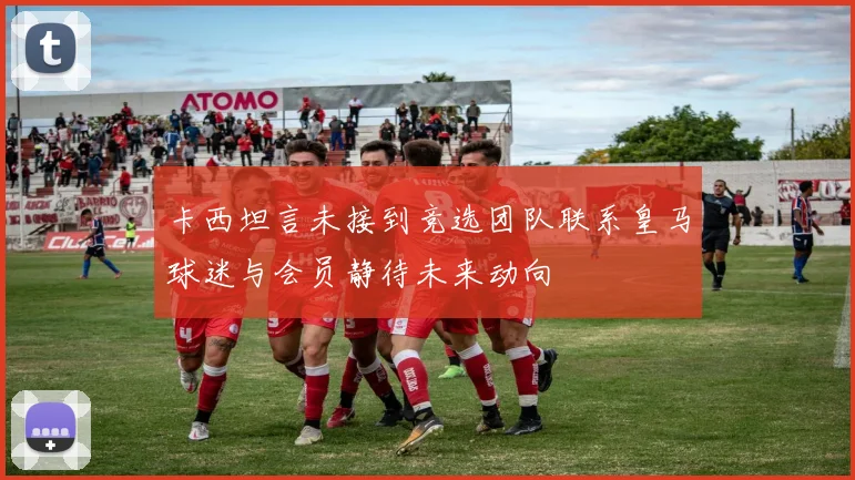 卡西坦言未接到竞选团队联系皇马球迷与会员静待未来动向