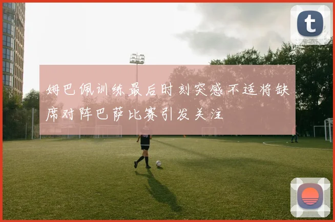 姆巴佩训练最后时刻突感不适将缺席对阵巴萨比赛引发关注