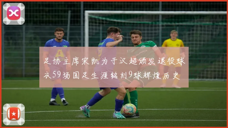 足协主席宋凯为于汉超颁发退役球衣59场国足生涯铭刻9球辉煌历史