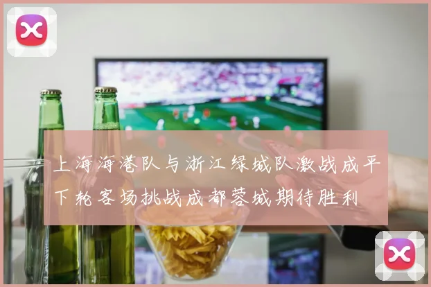 上海海港队与浙江绿城队激战成平下轮客场挑战成都蓉城期待胜利