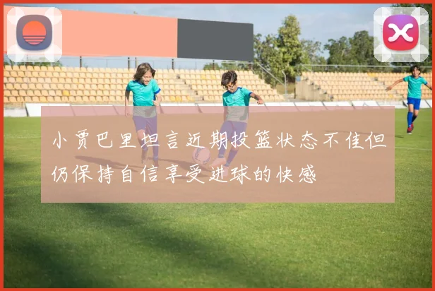 小贾巴里坦言近期投篮状态不佳但仍保持自信享受进球的快感