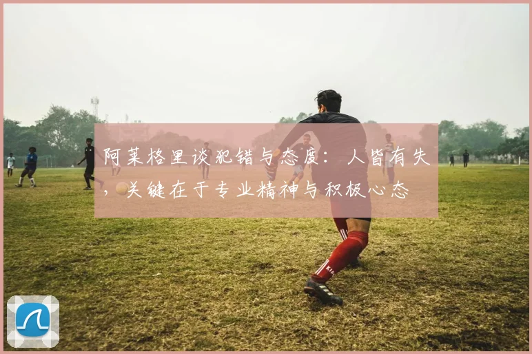 阿莱格里谈犯错与态度：人皆有失，关键在于专业精神与积极心态