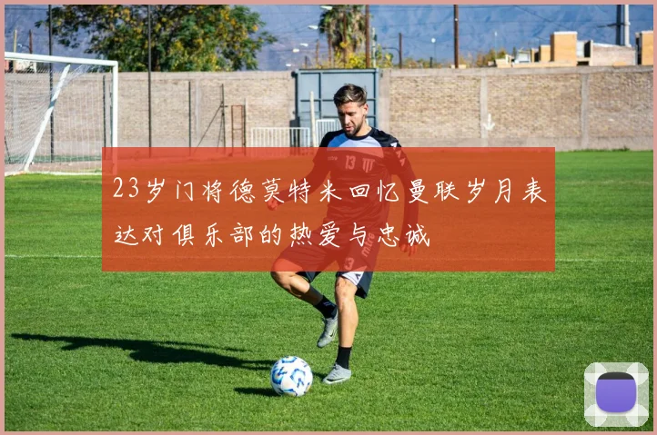 23岁门将德莫特米回忆曼联岁月表达对俱乐部的热爱与忠诚