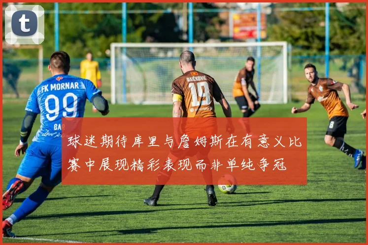 球迷期待库里与詹姆斯在有意义比赛中展现精彩表现而非单纯争冠