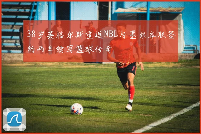 38岁英格尔斯重返NBL与墨尔本联签约两年续写篮球传奇