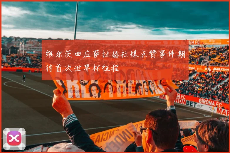 维尔茨回应萨拉赫社媒点赞事件期待首次世界杯征程